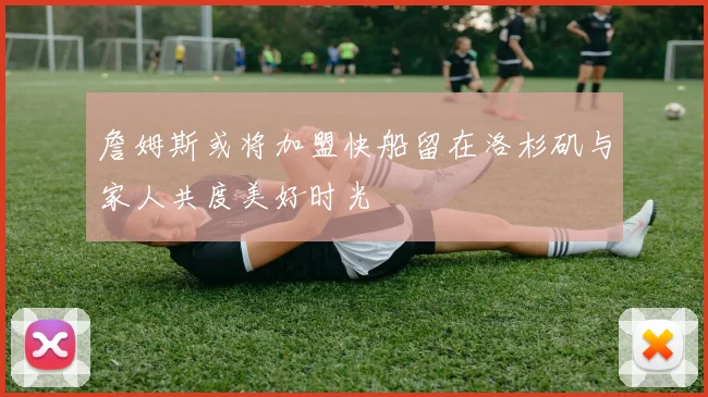 詹姆斯或将加盟快船留在洛杉矶与家人共度美好时光