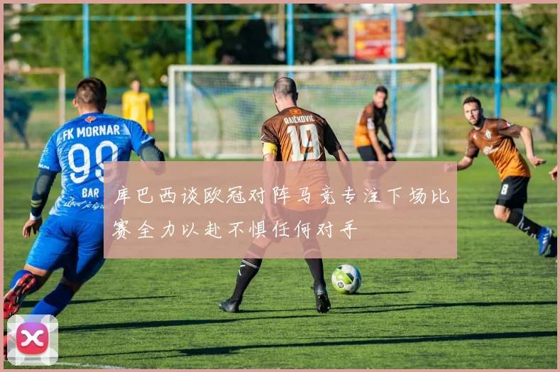 库巴西谈欧冠对阵马竞专注下场比赛全力以赴不惧任何对手
