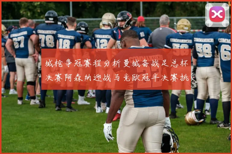 城枪争冠赛程分析曼城备战足总杯决赛阿森纳迎战马竞欧冠半决赛挑战
