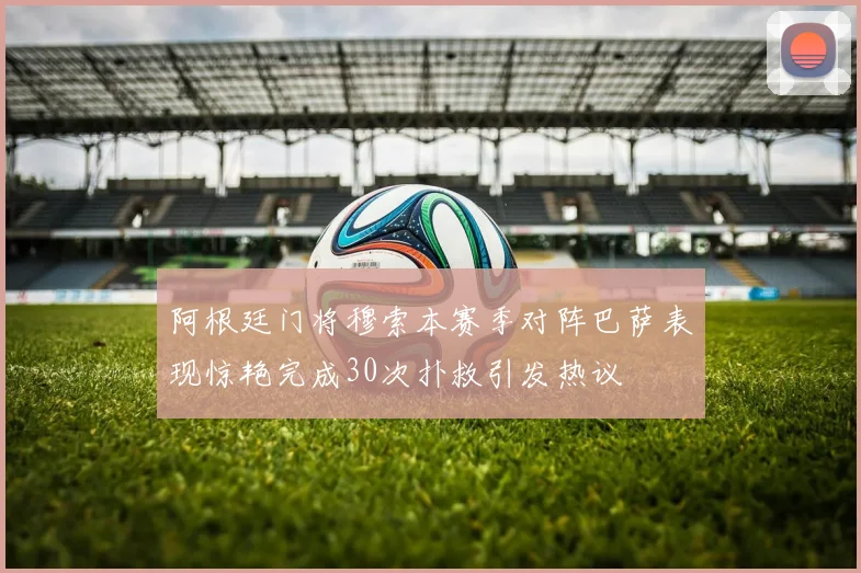 阿根廷门将穆索本赛季对阵巴萨表现惊艳完成30次扑救引发热议