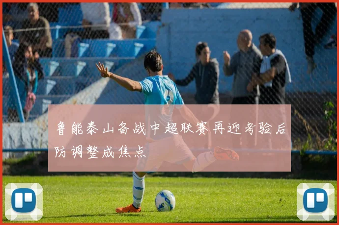 鲁能泰山备战中超联赛再迎考验后防调整成焦点