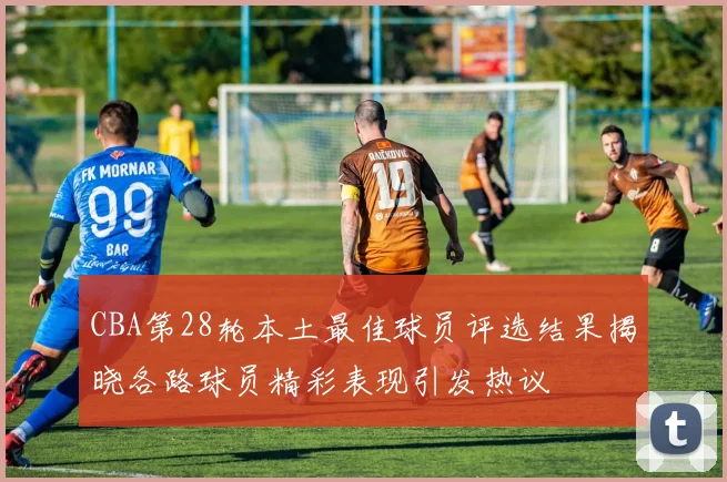 CBA第28轮本土最佳球员评选结果揭晓各路球员精彩表现引发热议