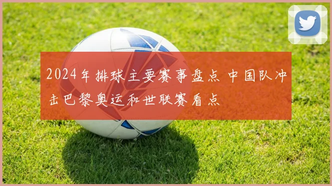 2024年排球主要赛事盘点 中国队冲击巴黎奥运和世联赛看点