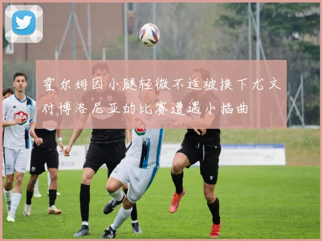 霍尔姆因小腿轻微不适被换下尤文对博洛尼亚的比赛遭遇小插曲