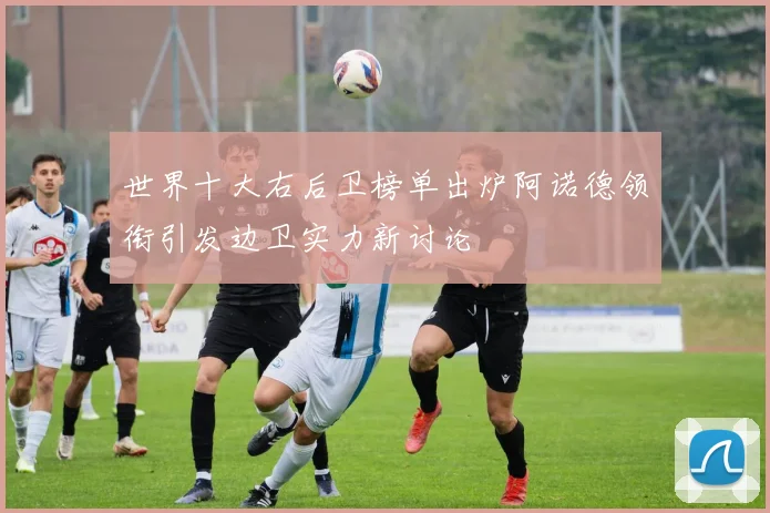 世界十大右后卫榜单出炉阿诺德领衔引发边卫实力新讨论