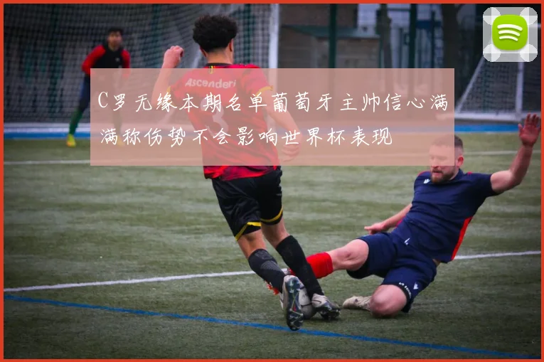 C罗无缘本期名单葡萄牙主帅信心满满称伤势不会影响世界杯表现