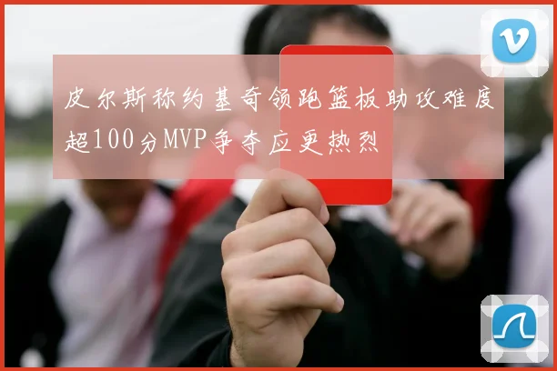皮尔斯称约基奇领跑篮板助攻难度超100分MVP争夺应更热烈