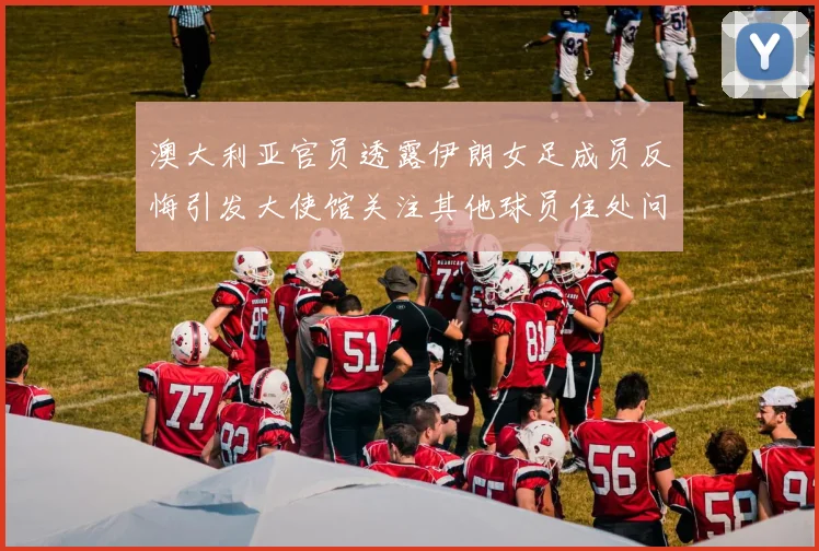 澳大利亚官员透露伊朗女足成员反悔引发大使馆关注其他球员住处问题