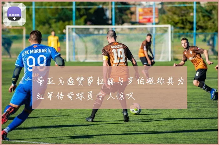 蒂亚戈盛赞萨拉赫与罗伯逊称其为红军传奇球员令人惊叹