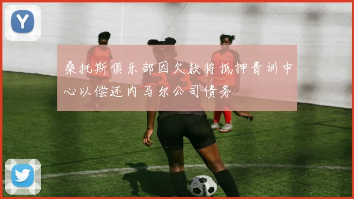 桑托斯俱乐部因欠款将抵押青训中心以偿还内马尔公司债务