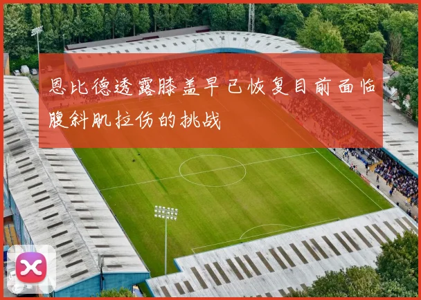 恩比德透露膝盖早已恢复目前面临腹斜肌拉伤的挑战
