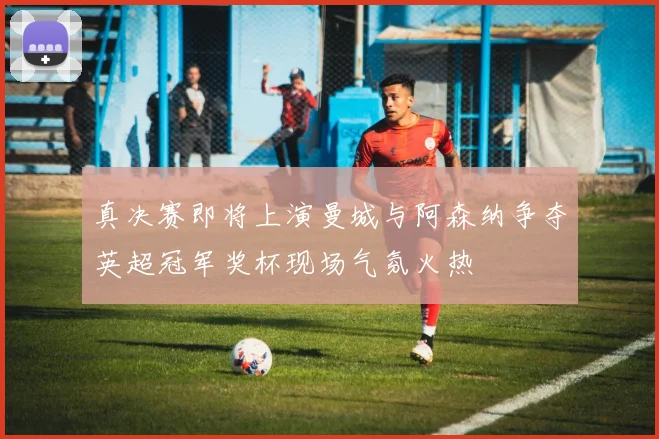真决赛即将上演曼城与阿森纳争夺英超冠军奖杯现场气氛火热