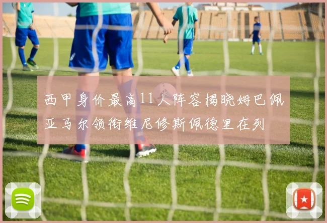 西甲身价最高11人阵容揭晓姆巴佩亚马尔领衔维尼修斯佩德里在列