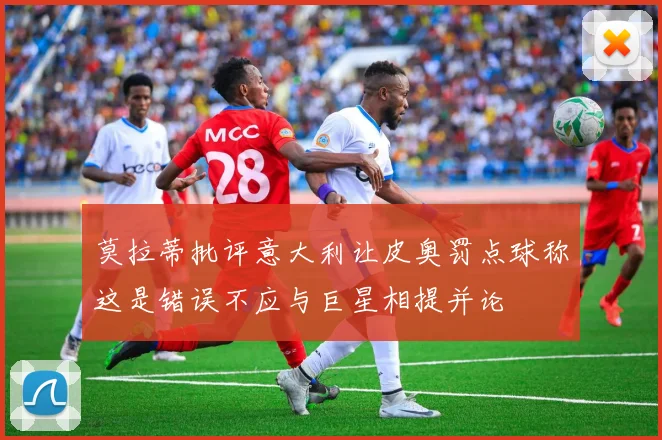 莫拉蒂批评意大利让皮奥罚点球称这是错误不应与巨星相提并论